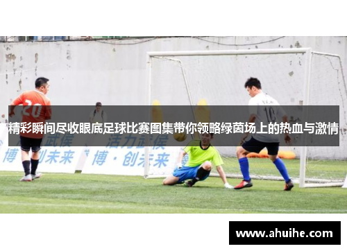 精彩瞬间尽收眼底足球比赛图集带你领略绿茵场上的热血与激情